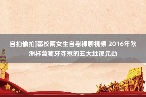 自拍偷拍]藝校兩女生自慰裸聊視頻 2016年欧洲杯葡萄牙夺冠的五大纰谬元勋