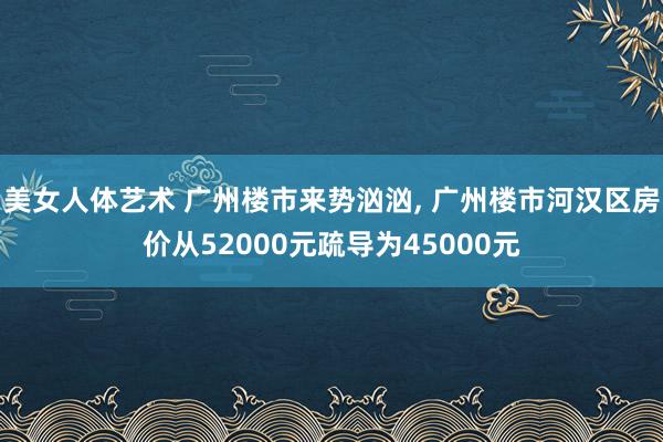 美女人体艺术 广州楼市来势汹汹， 广州楼市河汉区房价从52000元疏导为45000元