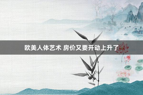 欧美人体艺术 房价又要开动上升了