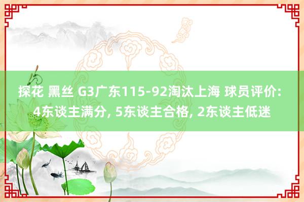 探花 黑丝 G3广东115-92淘汰上海 球员评价: 4东谈主满分， 5东谈主合格， 2东谈主低迷