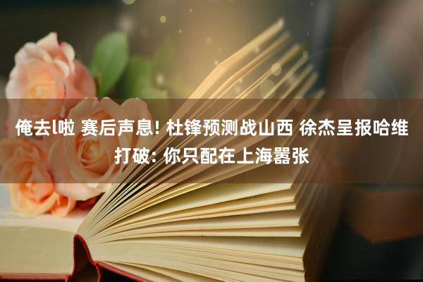 俺去l啦 赛后声息! 杜锋预测战山西 徐杰呈报哈维打破: 你只配在上海嚣张