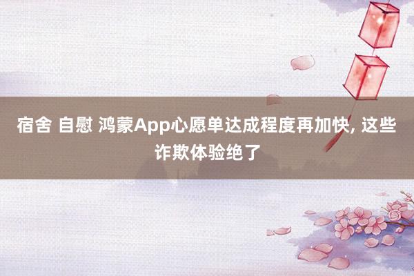 宿舍 自慰 鸿蒙App心愿单达成程度再加快， 这些诈欺体验绝了