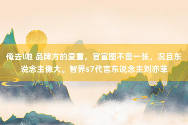 俺去l啦 品牌方的爱重，官宣图不啻一张，况且东说念主像大。智界s7代言东说念主刘亦菲