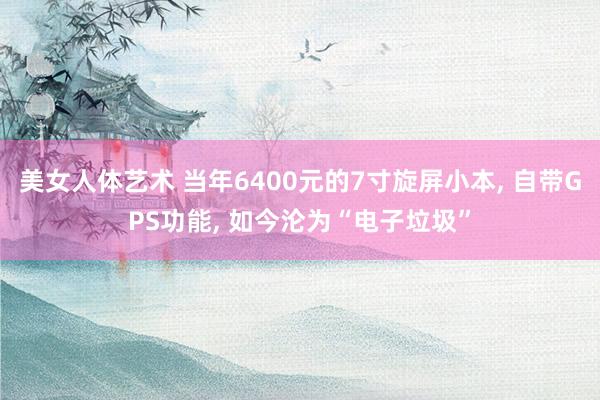 美女人体艺术 当年6400元的7寸旋屏小本， 自带GPS功能， 如今沦为“电子垃圾”