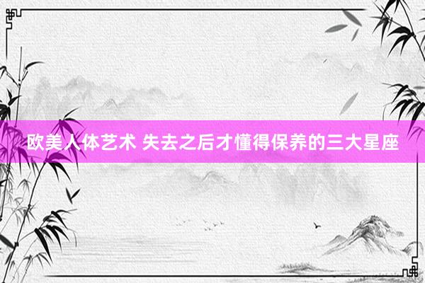欧美人体艺术 失去之后才懂得保养的三大星座