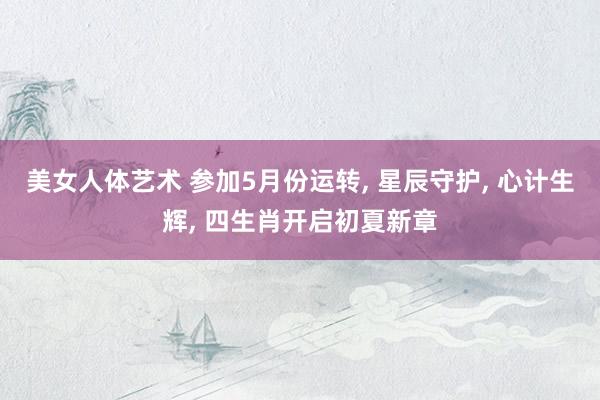 美女人体艺术 参加5月份运转， 星辰守护， 心计生辉， 四生肖开启初夏新章