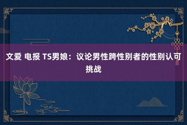 文爱 电报 TS男娘：议论男性跨性别者的性别认可挑战