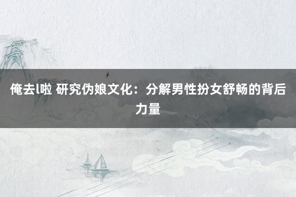 俺去l啦 研究伪娘文化：分解男性扮女舒畅的背后力量