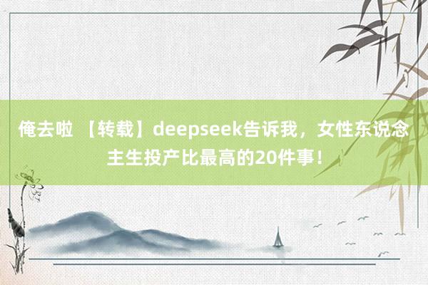 俺去啦 【转载】deepseek告诉我，女性东说念主生投产比最高的20件事！