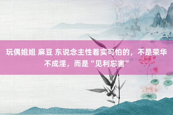 玩偶姐姐 麻豆 东说念主性着实可怕的，不是荣华不成淫，而是“见利忘害”