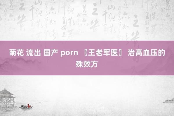 菊花 流出 国产 porn 〖王老军医〗 治高血压的殊效方