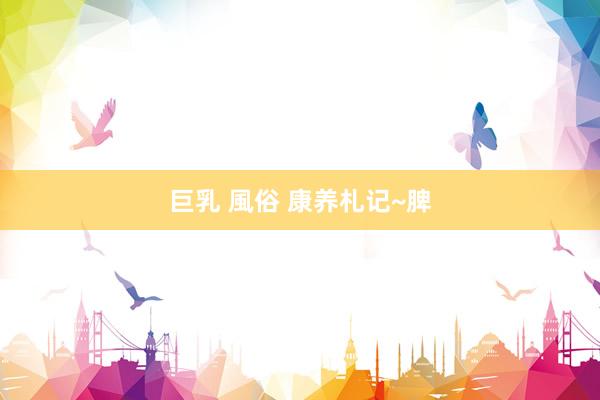 巨乳 風俗 康养札记~脾