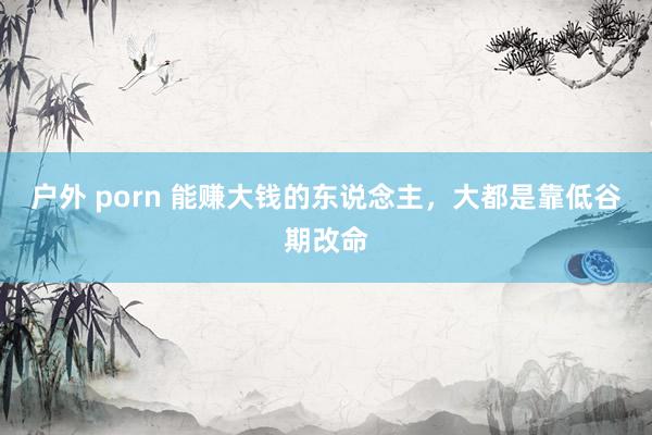 户外 porn 能赚大钱的东说念主，大都是靠低谷期改命