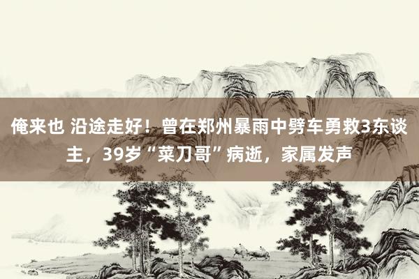 俺来也 沿途走好！曾在郑州暴雨中劈车勇救3东谈主，39岁“菜刀哥”病逝，家属发声