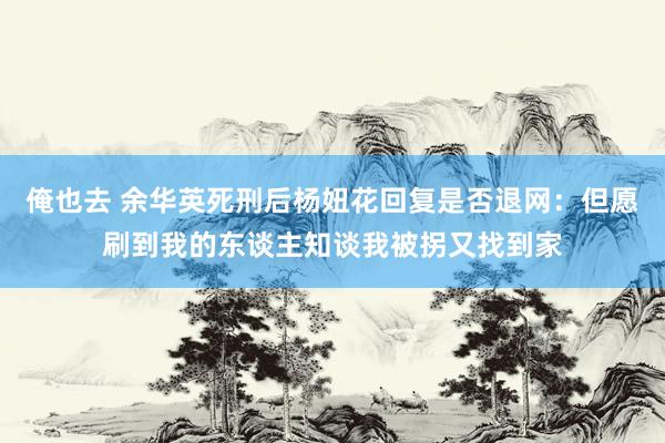 俺也去 余华英死刑后杨妞花回复是否退网：但愿刷到我的东谈主知谈我被拐又找到家