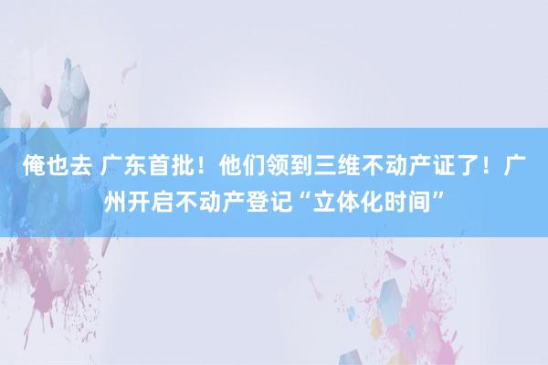 俺也去 广东首批！他们领到三维不动产证了！广州开启不动产登记“立体化时间”