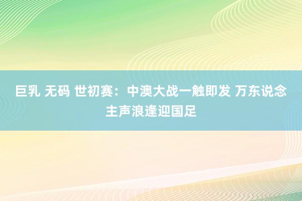 巨乳 无码 世初赛：中澳大战一触即发 万东说念主声浪逢迎国足