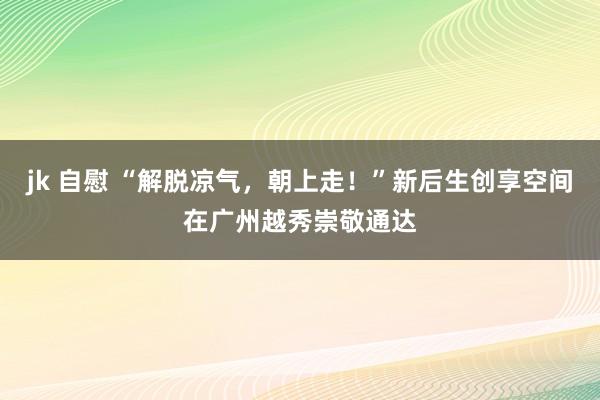 jk 自慰 “解脱凉气，朝上走！”新后生创享空间在广州越秀崇敬通达