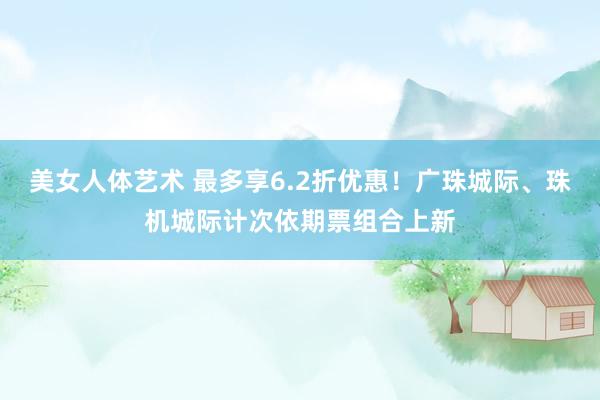 美女人体艺术 最多享6.2折优惠！广珠城际、珠机城际计次依期票组合上新